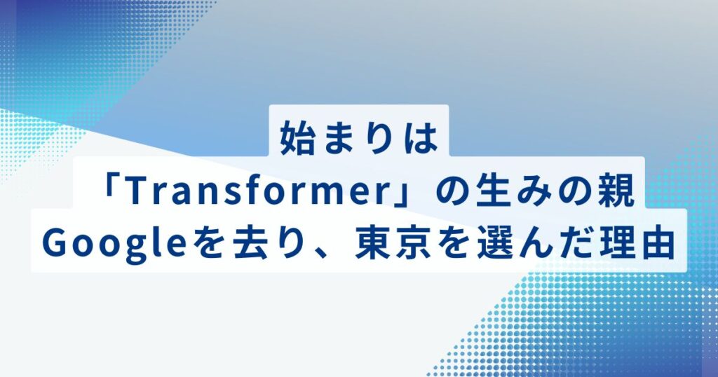 始まりは「Transformer」の生みの親：Googleを去り、東京を選んだ理由