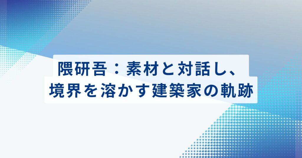 隈研吾：素材と対話し、境界を溶かす建築家の軌跡