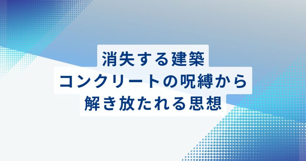 消失する建築：コンクリートの呪縛から解き放たれる思想