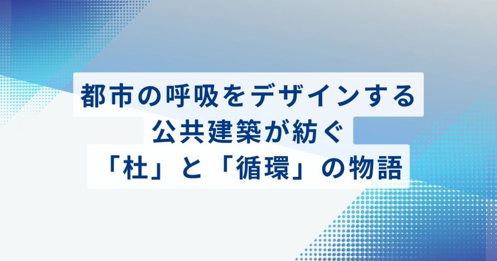 都市の呼吸をデザインする：公共建築が紡ぐ「杜」と「循環」の物語