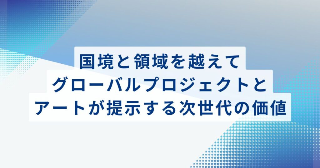 国境と領域を越えて：グローバルプロジェクトとアートが提示する次世代の価値