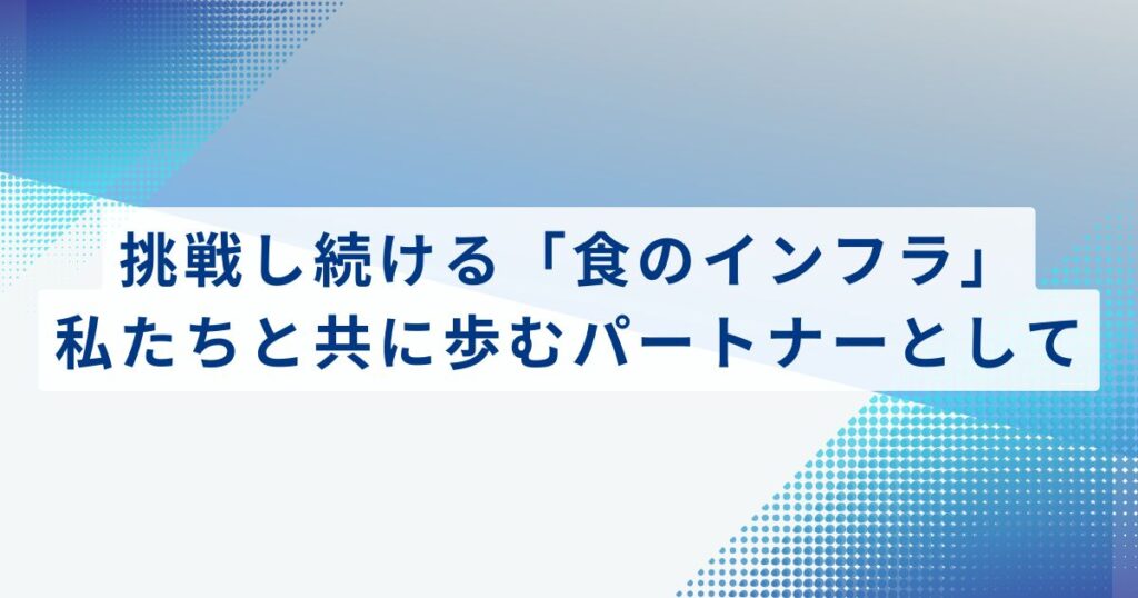 挑戦し続ける「食のインフラ」。私たちと共に歩むパートナーとして