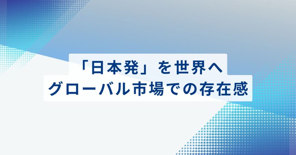 「日本発」を世界へ。グローバル市場での存在感