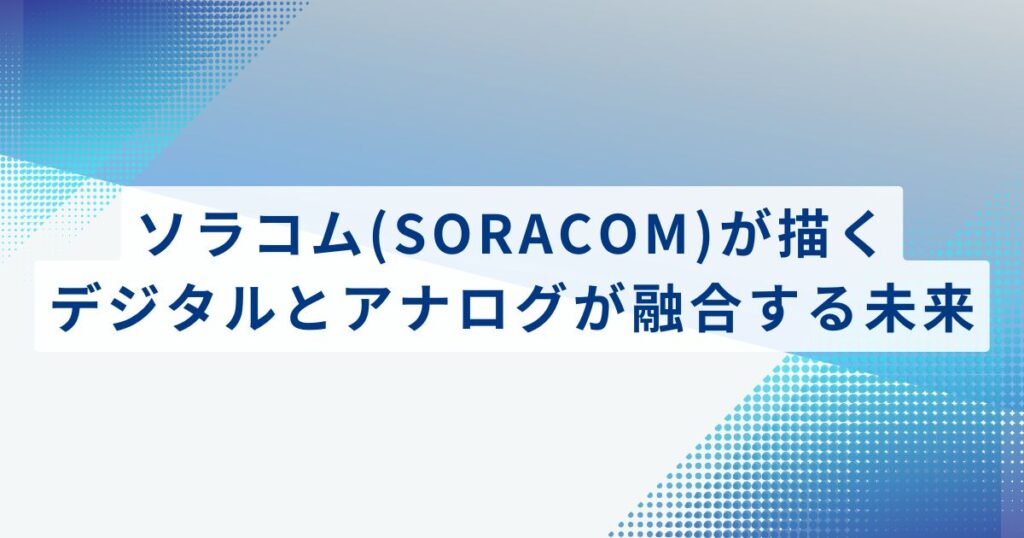 株式会社ソラコム(SORACOM)が描く、デジタルとアナログが融合する未来