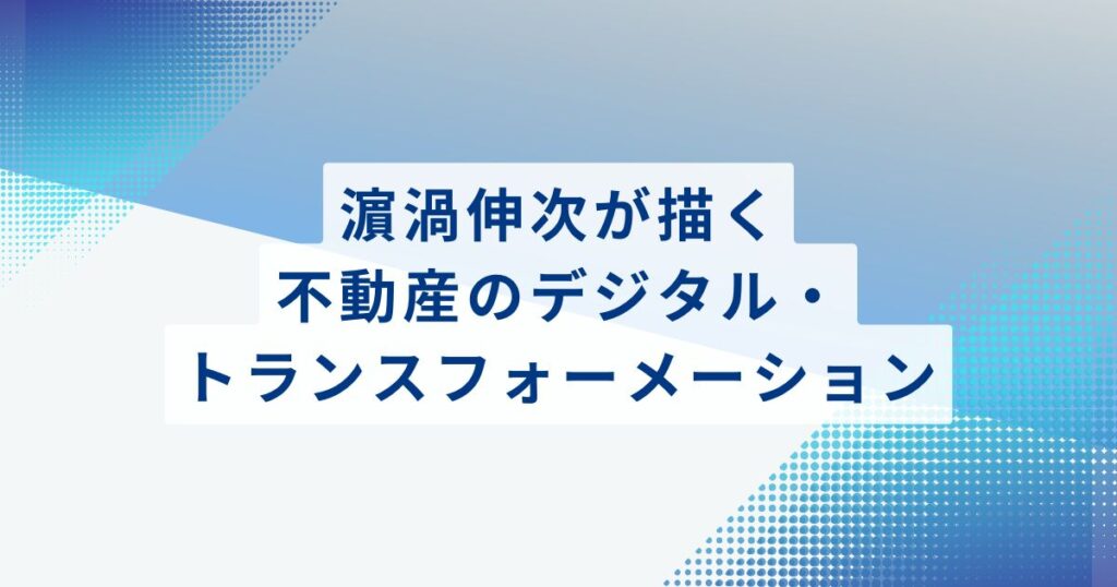 濵渦伸次が描く、不動産のデジタル・トランスフォーメーション