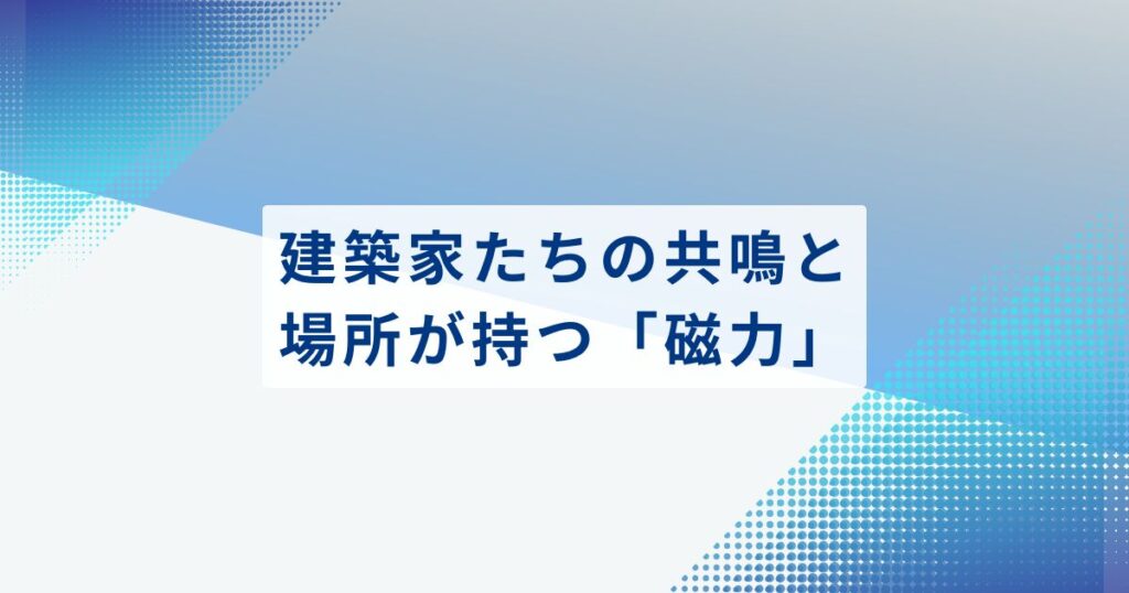 建築家たちの共鳴と、場所が持つ「磁力」
