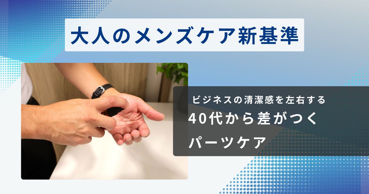 大人のメンズケア新基準｜40代から差がつく「パーツケア」がビジネスの清潔感を左右する理由