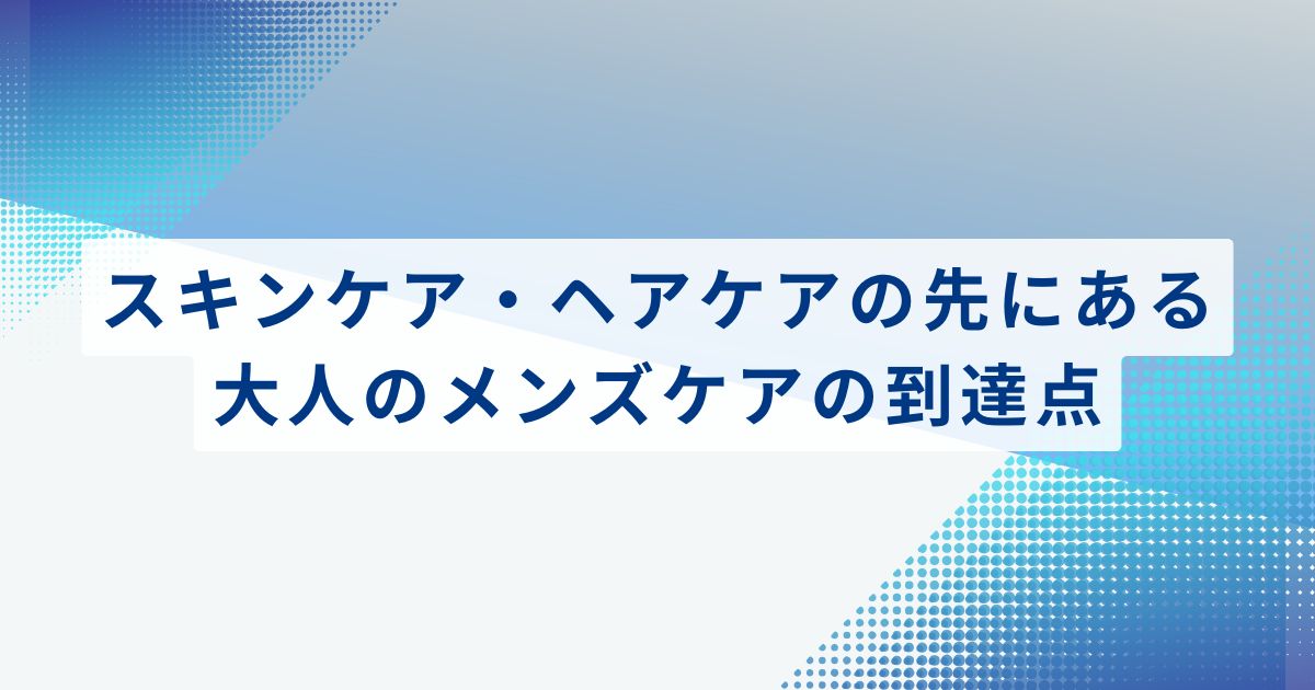 スキンケア・ヘアケアの先にある、大人のメンズケアの到達点