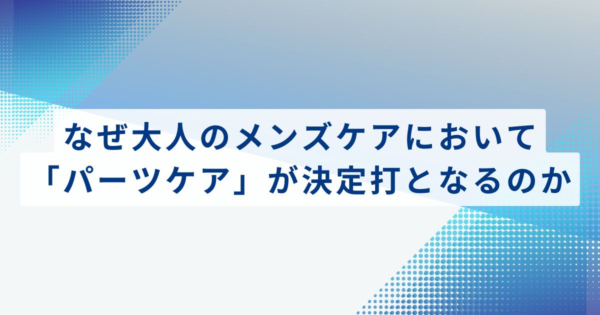 なぜ大人のメンズケアにおいて「パーツケア」が決定打となるのか