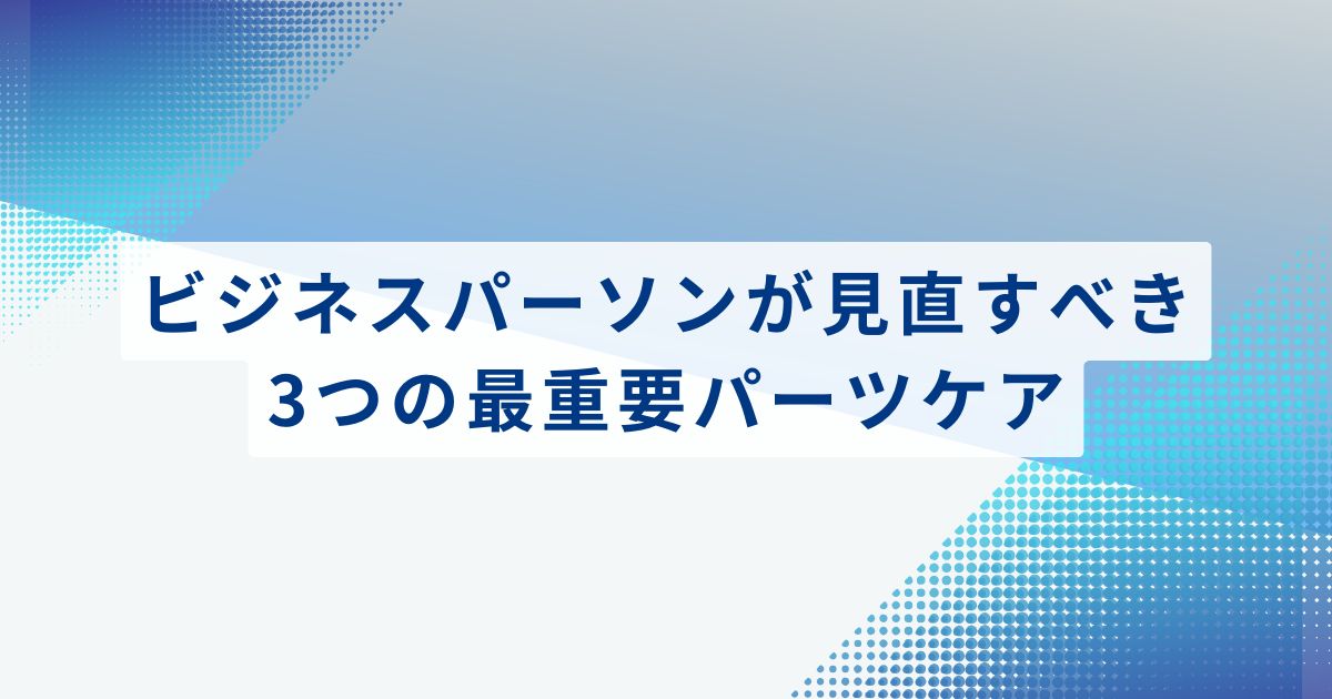 ビジネスパーソンがまず見直すべき、3つの最重要パーツケア
